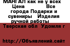 МАНГАЛ как не у всех › Цена ­ 40 000 - Все города Подарки и сувениры » Изделия ручной работы   . Тверская обл.,Удомля г.